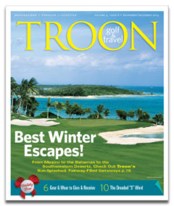 November/December 2013 Issue Cover Story Winter Escapes—As the days grow shorter and colder in many regions of the U.S. and around the world, it's time to start dreaming about your next getaway. Luckily for you, Troon has a plethora of choices for a sun-splashed, fairway-filled, much-deserved vacation. Here are a few of our winter favs. Editor's Note: Still a Silly Season?—Other major sports shut down for at least a few months to let fans and players recharge their batteries. But with the 2014 PGA Tour season starting just weeks after the 2013 season ended, the golf season now feels like it slogs on forever. Arizona Prime: The People's Country Club—Every club goes through changes—tweaks to the golf course, a renovated dining area. But rarely is a club purchased by its members. That's what happened at FireRock Country Club in Fountain Hills, AZ, and the results are very positive. Holiday Gifts: 'Tis The Season for Giving...and for Hinting—Our editors suggest several golf goodies to give and — doing a little hinting of our own — several to ask for. From warm winter sweaters to training aids to golf balls, here are some great ideas for your holiday shopping list.