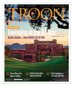 November/December 2016 Issue Cover Story Swinging in the Sun—When is too much of a good thing still a good thing? When it comes to golf in Phoenix, Scottsdale, and Tucson. The abundance of courses range from the famous to under-the-radar layouts, and from bucket list to very affordable. Here's a sampling of the very best options for your next tee time in the Valley of the Sun. Yoga for Golfers: Power Surge—Did you know that 3D motion capture has proven that the majority of power generated in the golf swing is a result of good lower body mechanics? And that many swing faults, such as coming over the top or casting, are a byproduct of poor lower body mechanics? Here's some help via yoga. Equipment: Head Turners—What is it about drivers that seduces golfers so much? The distance they can generate, of course. Everyone wants to hit the long ball in their foursome. Accuracy is nice, too. Here are the latest driver models that come with the promise of long-and-straight drives. You know, the kind that turn heads. Spotlight: Florida's Sweet Spot—Nearly 20 years after The Great White Shark took his first bite out of the Naples golf market, Tiburón's 36-holes remain as tantalizing as ever. With Norman's recent "remastering" of the Gold Course, and more design enhancements slated for the Black Course in 2017, Tiburón is on top of its game.