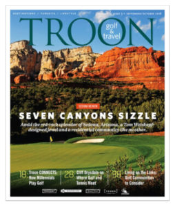 September/October 2018 Issue Cover Story Welcome to the Family—A little slice of heaven. Red Rocks, Exquisite Golf & Unmatched Lifestyle at Seven Canyons Sedona. Profile: Cliff Drysdale—Tennis Hall of Famer Cliff Drysdale discusses his career journey, how golf and tennis intersect, and why he decided to partner with Troon. Live: Living on the Links—The Troon portfolio is full of wonderful destinations for a primary or second home. Here are two that might be just right for YOU.